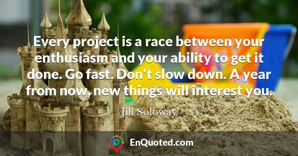 Every project is a race between your enthusiasm and your ability to get it done. Go fast. Don't slow down. A year from now, new things will interest you.