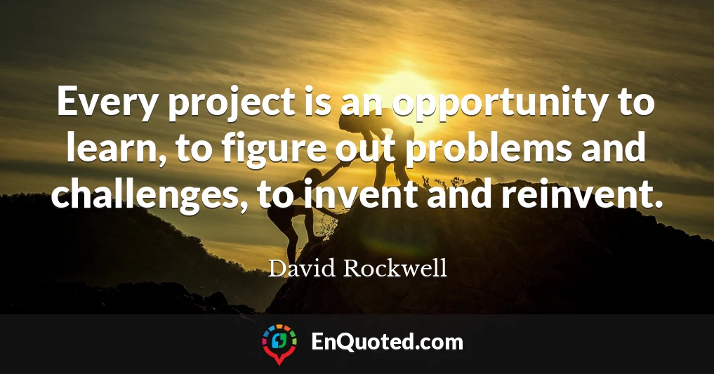 Every project is an opportunity to learn, to figure out problems and challenges, to invent and reinvent.