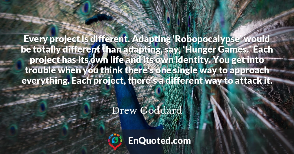 Every project is different. Adapting 'Robopocalypse' would be totally different than adapting, say, 'Hunger Games.' Each project has its own life and its own identity. You get into trouble when you think there's one single way to approach everything. Each project, there's a different way to attack it.