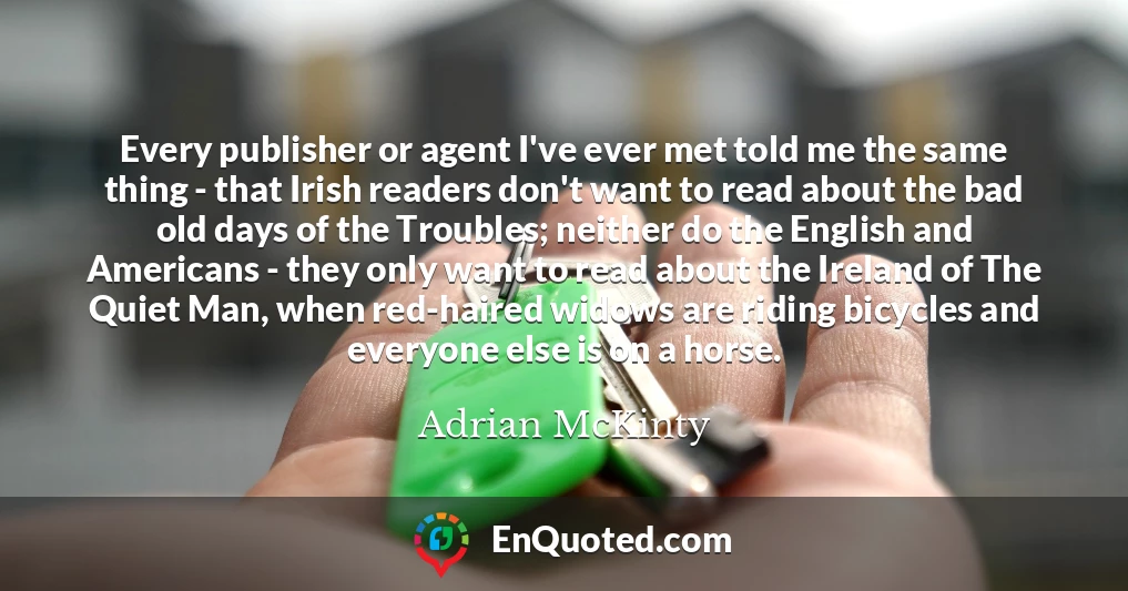 Every publisher or agent I've ever met told me the same thing - that Irish readers don't want to read about the bad old days of the Troubles; neither do the English and Americans - they only want to read about the Ireland of The Quiet Man, when red-haired widows are riding bicycles and everyone else is on a horse.
