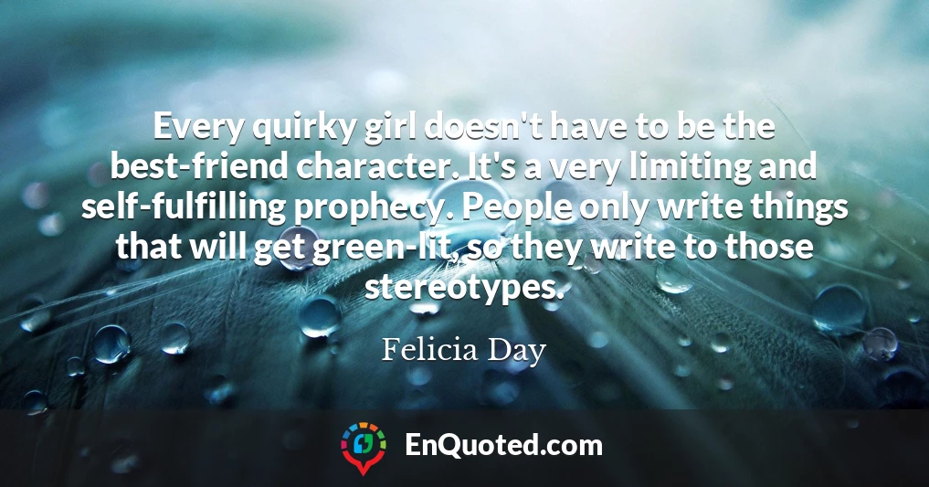 Every quirky girl doesn't have to be the best-friend character. It's a very limiting and self-fulfilling prophecy. People only write things that will get green-lit, so they write to those stereotypes.