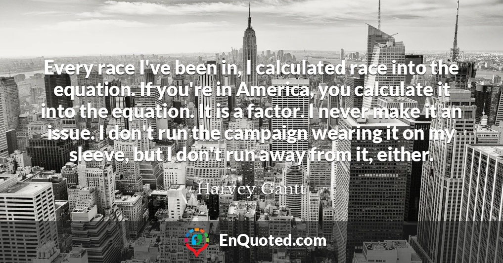 Every race I've been in, I calculated race into the equation. If you're in America, you calculate it into the equation. It is a factor. I never make it an issue. I don't run the campaign wearing it on my sleeve, but I don't run away from it, either.