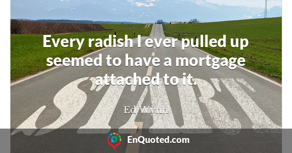 Every radish I ever pulled up seemed to have a mortgage attached to it.
