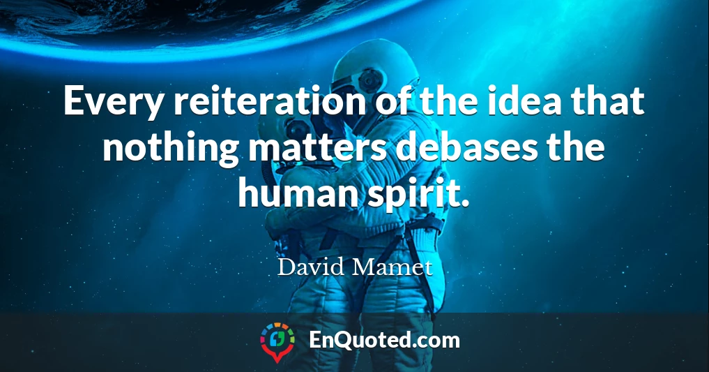 Every reiteration of the idea that nothing matters debases the human spirit.