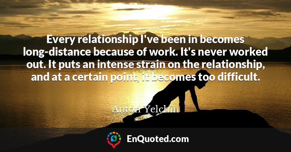 Every relationship I've been in becomes long-distance because of work. It's never worked out. It puts an intense strain on the relationship, and at a certain point, it becomes too difficult.