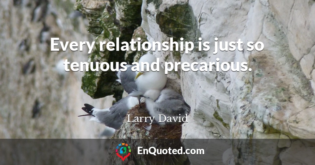 Every relationship is just so tenuous and precarious.