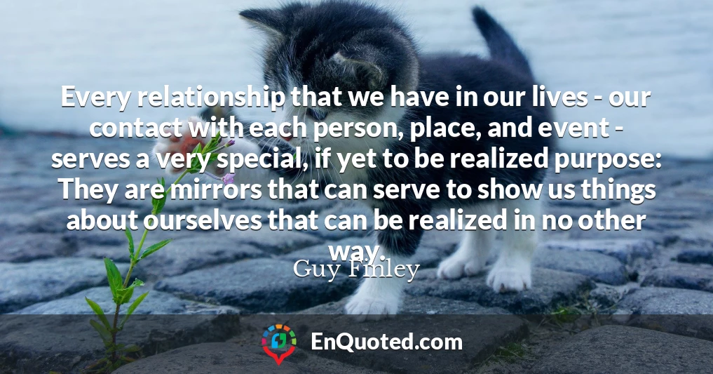 Every relationship that we have in our lives - our contact with each person, place, and event - serves a very special, if yet to be realized purpose: They are mirrors that can serve to show us things about ourselves that can be realized in no other way.