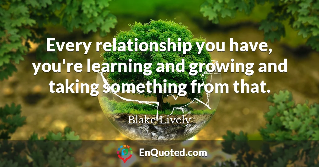 Every relationship you have, you're learning and growing and taking something from that.