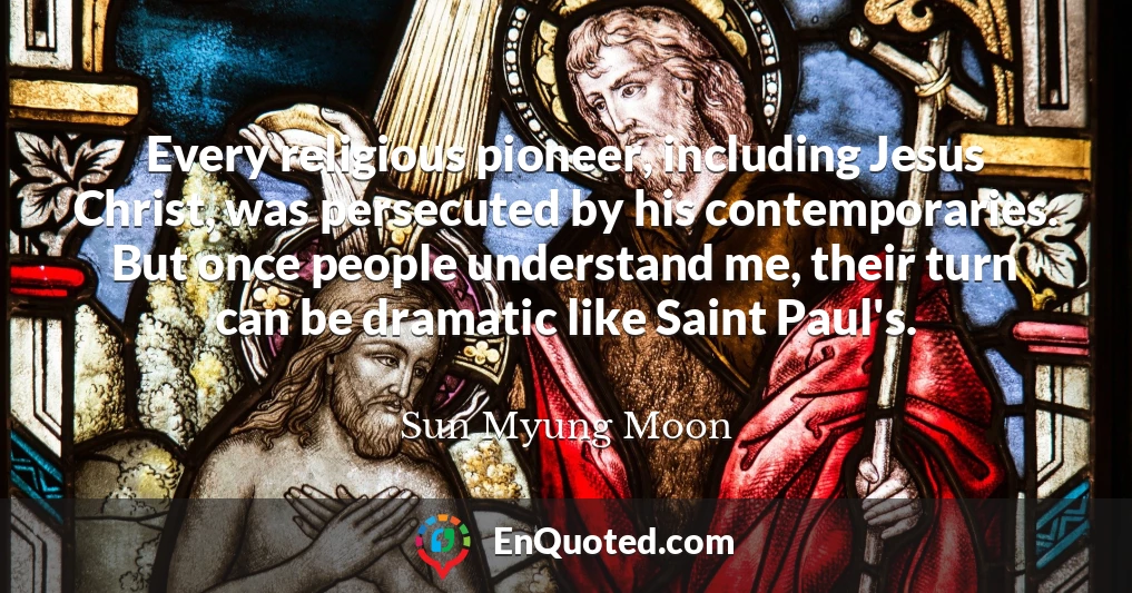 Every religious pioneer, including Jesus Christ, was persecuted by his contemporaries. But once people understand me, their turn can be dramatic like Saint Paul's.
