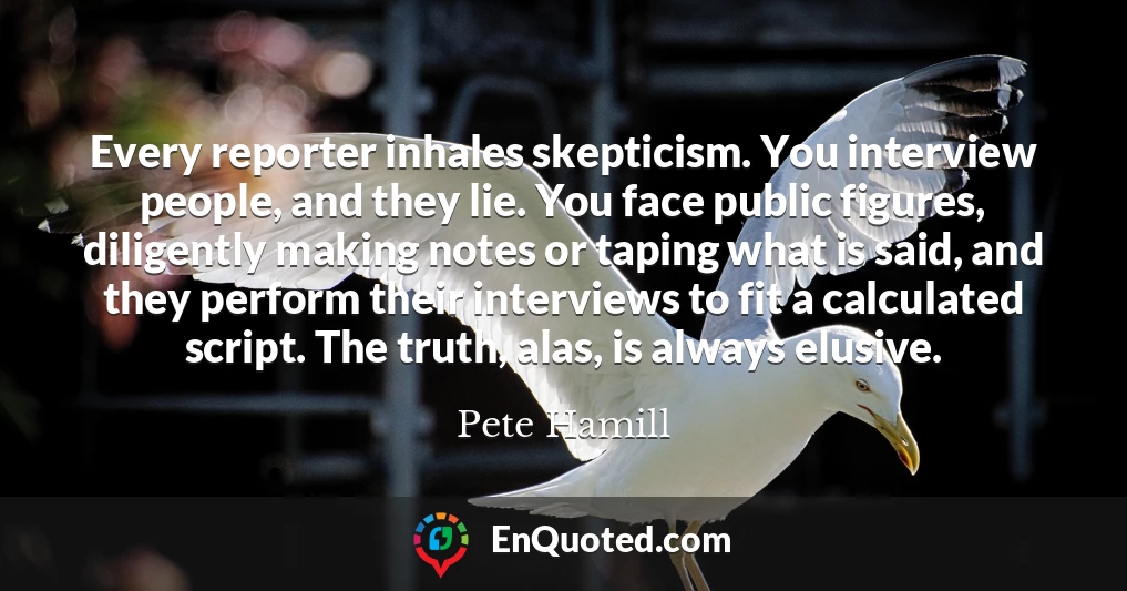 Every reporter inhales skepticism. You interview people, and they lie. You face public figures, diligently making notes or taping what is said, and they perform their interviews to fit a calculated script. The truth, alas, is always elusive.