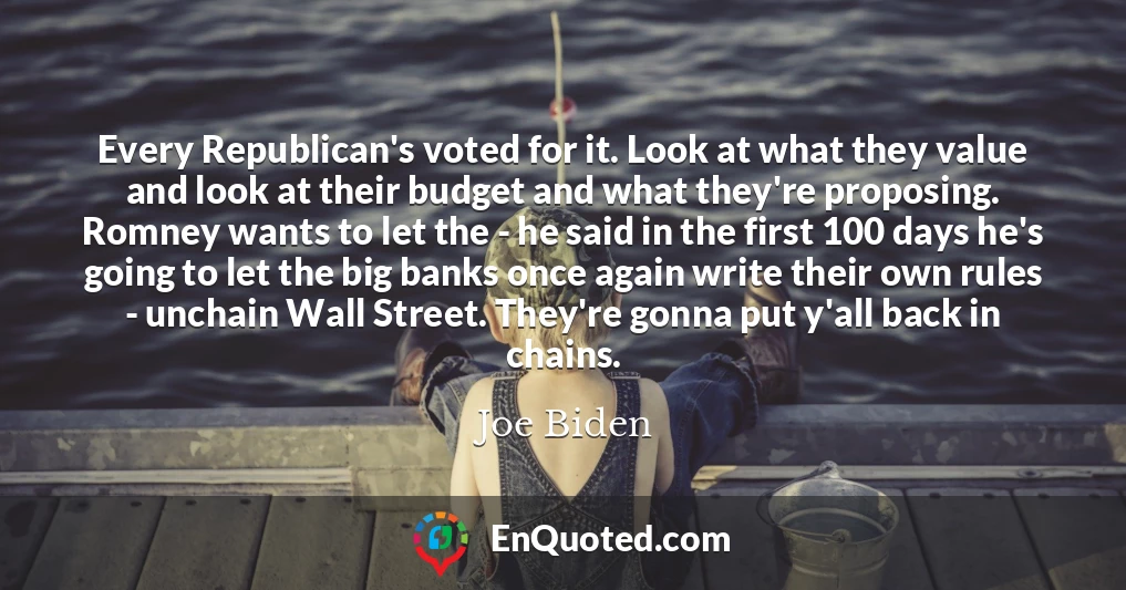 Every Republican's voted for it. Look at what they value and look at their budget and what they're proposing. Romney wants to let the - he said in the first 100 days he's going to let the big banks once again write their own rules - unchain Wall Street. They're gonna put y'all back in chains.