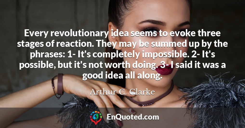 Every revolutionary idea seems to evoke three stages of reaction. They may be summed up by the phrases: 1- It's completely impossible. 2- It's possible, but it's not worth doing. 3- I said it was a good idea all along.