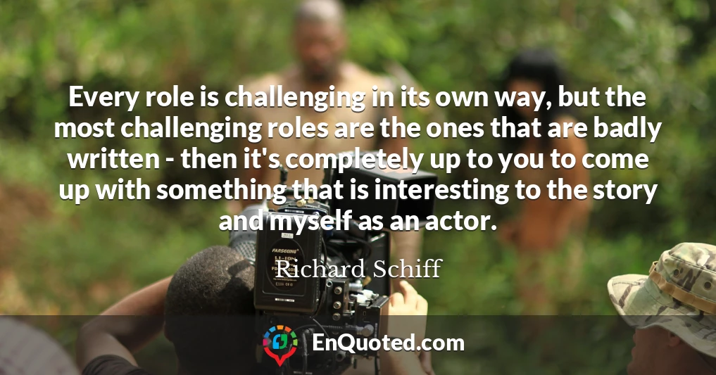 Every role is challenging in its own way, but the most challenging roles are the ones that are badly written - then it's completely up to you to come up with something that is interesting to the story and myself as an actor.