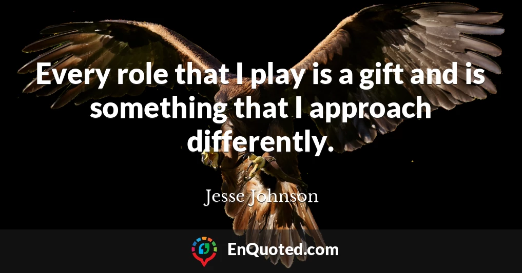 Every role that I play is a gift and is something that I approach differently.