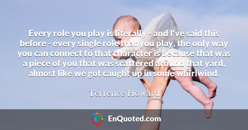 Every role you play is literally - and I've said this before - every single role that you play, the only way you can connect to that character is because that was a piece of you that was scattered around that yard, almost like we got caught up in some whirlwind.