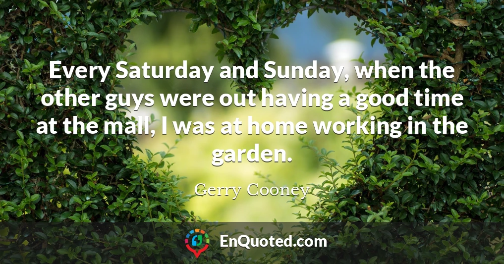 Every Saturday and Sunday, when the other guys were out having a good time at the mall, I was at home working in the garden.