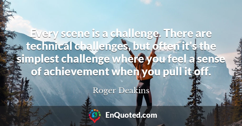 Every scene is a challenge. There are technical challenges, but often it's the simplest challenge where you feel a sense of achievement when you pull it off.