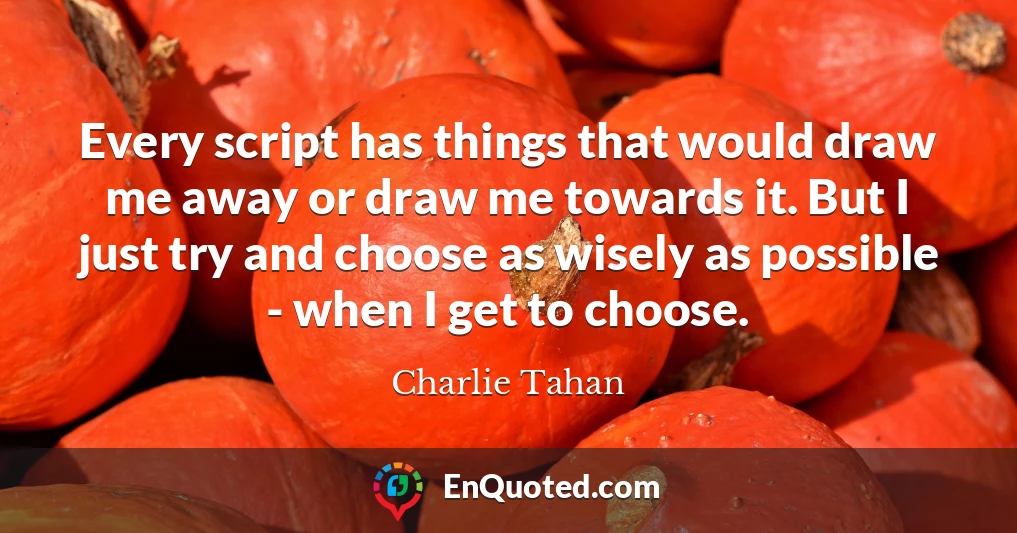Every script has things that would draw me away or draw me towards it. But I just try and choose as wisely as possible - when I get to choose.