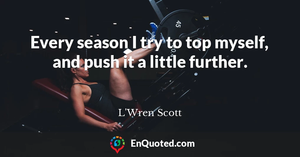 Every season I try to top myself, and push it a little further.