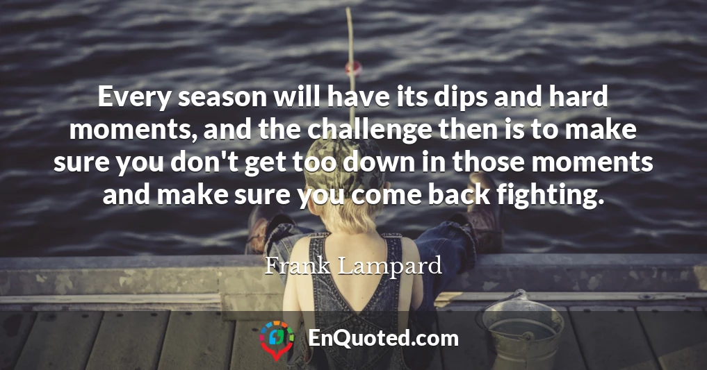 Every season will have its dips and hard moments, and the challenge then is to make sure you don't get too down in those moments and make sure you come back fighting.