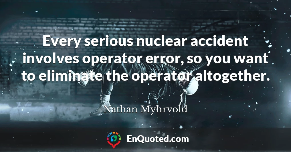 Every serious nuclear accident involves operator error, so you want to eliminate the operator altogether.