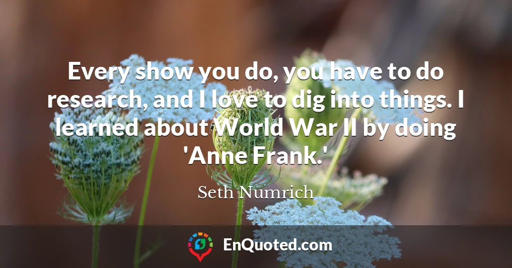 Every show you do, you have to do research, and I love to dig into things. I learned about World War II by doing 'Anne Frank.'