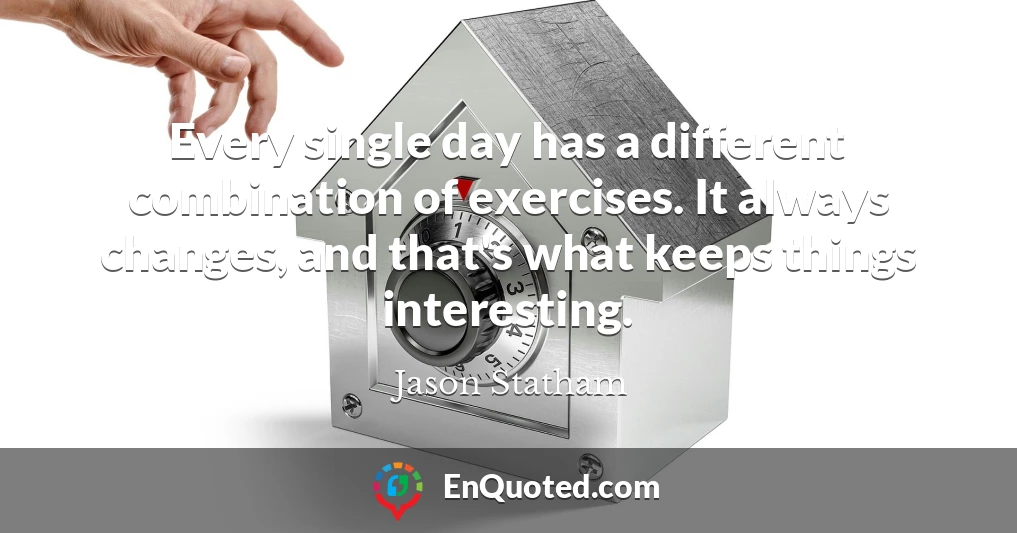 Every single day has a different combination of exercises. It always changes, and that's what keeps things interesting.