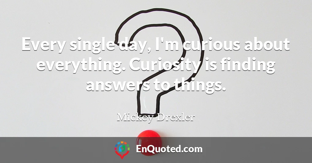 Every single day, I'm curious about everything. Curiosity is finding answers to things.
