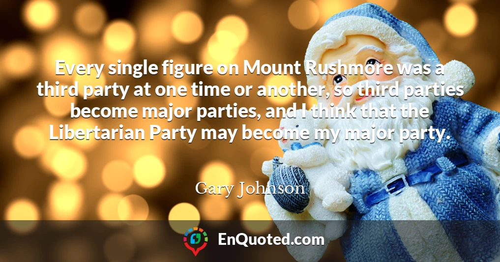 Every single figure on Mount Rushmore was a third party at one time or another, so third parties become major parties, and I think that the Libertarian Party may become my major party.