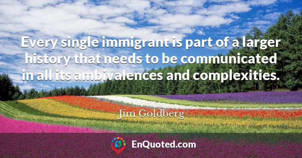 Every single immigrant is part of a larger history that needs to be communicated in all its ambivalences and complexities.