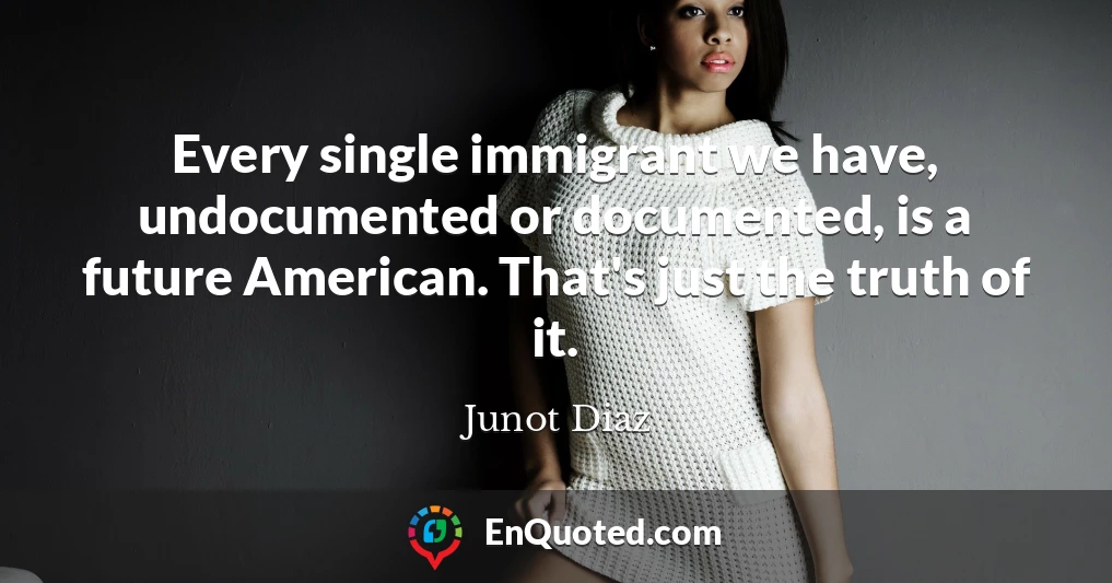 Every single immigrant we have, undocumented or documented, is a future American. That's just the truth of it.