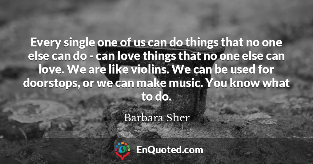 Every single one of us can do things that no one else can do - can love things that no one else can love. We are like violins. We can be used for doorstops, or we can make music. You know what to do.