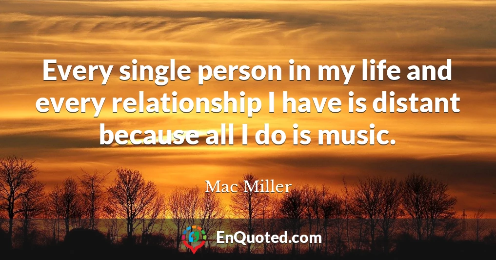 Every single person in my life and every relationship I have is distant because all I do is music.