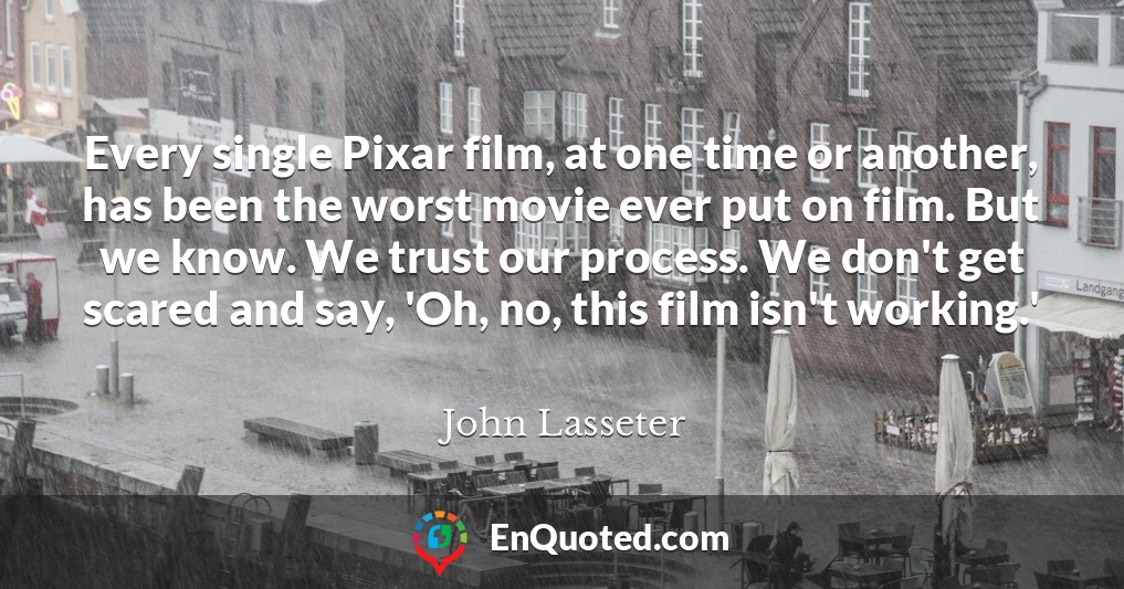 Every single Pixar film, at one time or another, has been the worst movie ever put on film. But we know. We trust our process. We don't get scared and say, 'Oh, no, this film isn't working.'