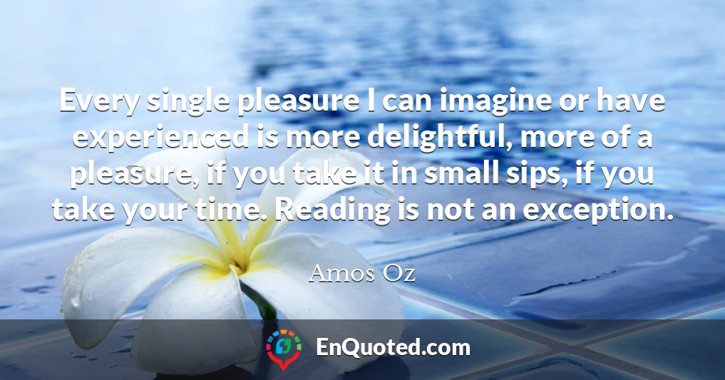 Every single pleasure I can imagine or have experienced is more delightful, more of a pleasure, if you take it in small sips, if you take your time. Reading is not an exception.