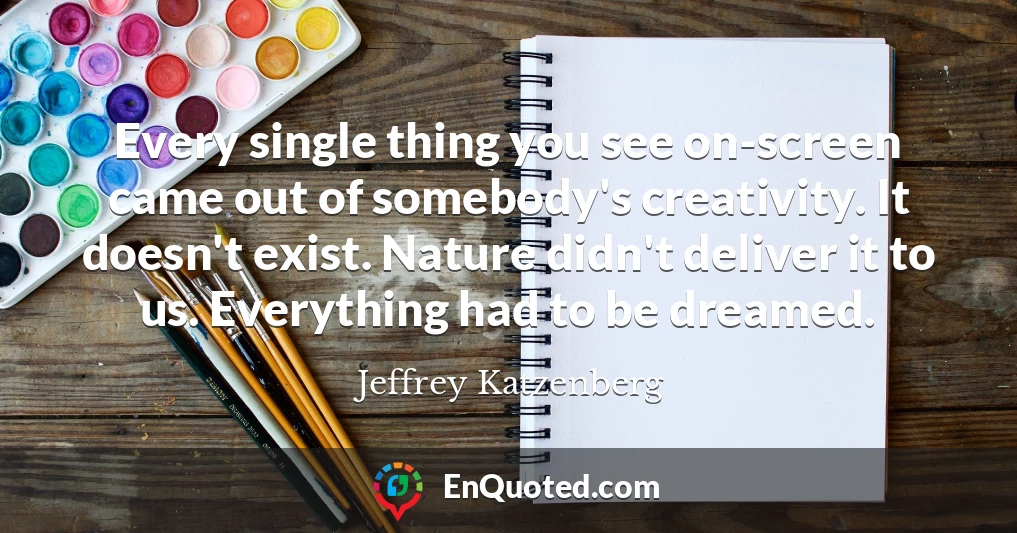 Every single thing you see on-screen came out of somebody's creativity. It doesn't exist. Nature didn't deliver it to us. Everything had to be dreamed.