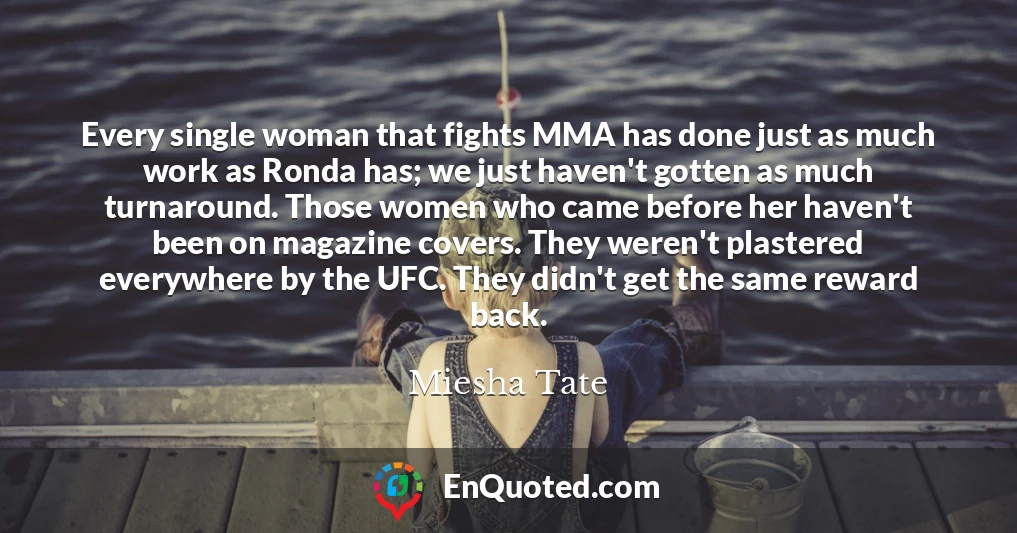 Every single woman that fights MMA has done just as much work as Ronda has; we just haven't gotten as much turnaround. Those women who came before her haven't been on magazine covers. They weren't plastered everywhere by the UFC. They didn't get the same reward back.
