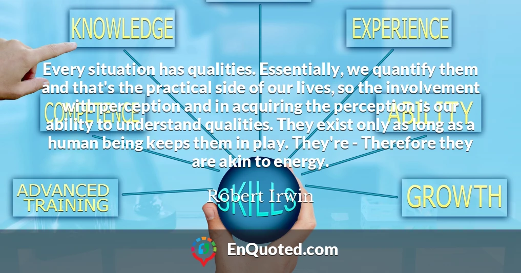 Every situation has qualities. Essentially, we quantify them and that's the practical side of our lives, so the involvement with perception and in acquiring the perception is our ability to understand qualities. They exist only as long as a human being keeps them in play. They're - Therefore they are akin to energy.