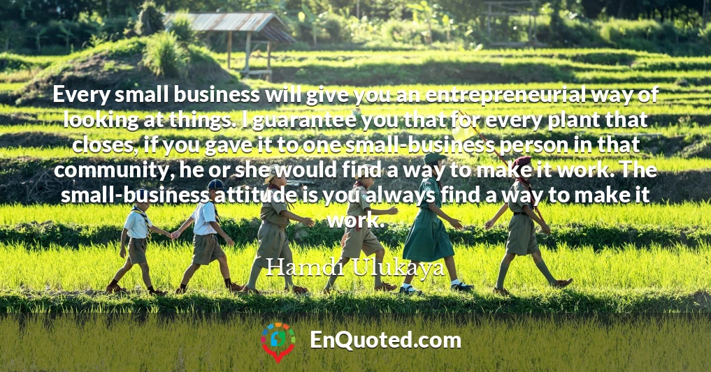 Every small business will give you an entrepreneurial way of looking at things. I guarantee you that for every plant that closes, if you gave it to one small-business person in that community, he or she would find a way to make it work. The small-business attitude is you always find a way to make it work.