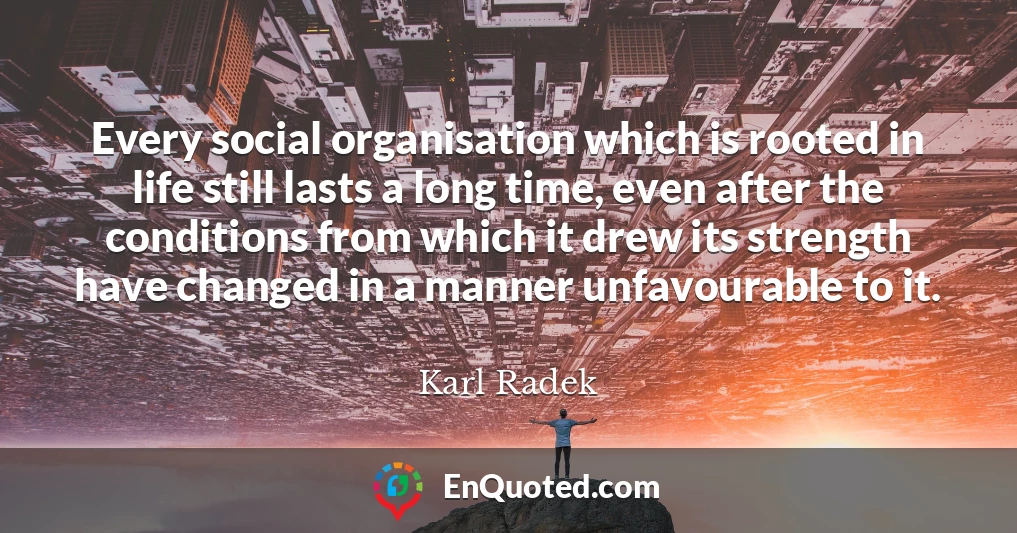 Every social organisation which is rooted in life still lasts a long time, even after the conditions from which it drew its strength have changed in a manner unfavourable to it.
