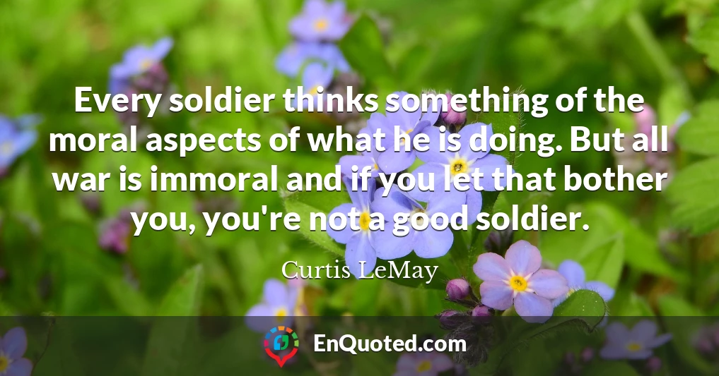 Every soldier thinks something of the moral aspects of what he is doing. But all war is immoral and if you let that bother you, you're not a good soldier.