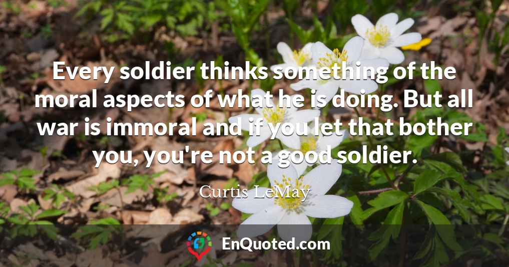 Every soldier thinks something of the moral aspects of what he is doing. But all war is immoral and if you let that bother you, you're not a good soldier.