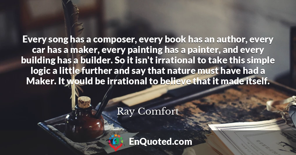 Every song has a composer, every book has an author, every car has a maker, every painting has a painter, and every building has a builder. So it isn't irrational to take this simple logic a little further and say that nature must have had a Maker. It would be irrational to believe that it made itself.