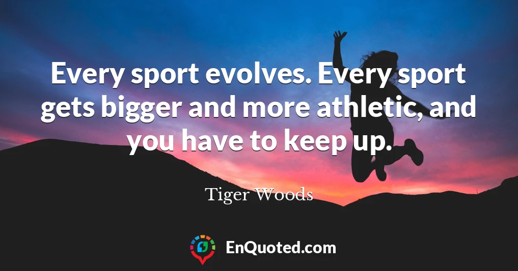 Every sport evolves. Every sport gets bigger and more athletic, and you have to keep up.