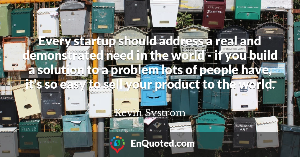 Every startup should address a real and demonstrated need in the world - if you build a solution to a problem lots of people have, it's so easy to sell your product to the world.