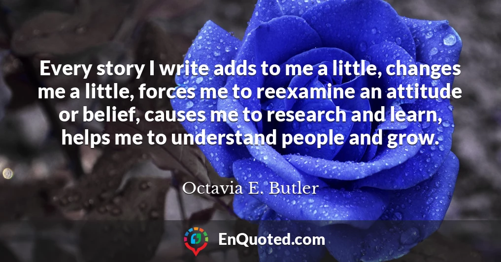 Every story I write adds to me a little, changes me a little, forces me to reexamine an attitude or belief, causes me to research and learn, helps me to understand people and grow.