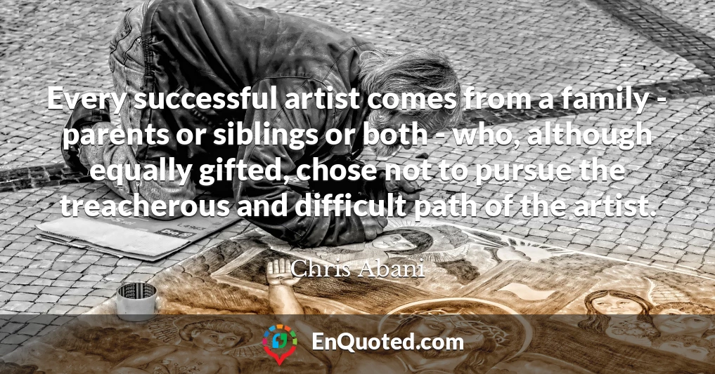 Every successful artist comes from a family - parents or siblings or both - who, although equally gifted, chose not to pursue the treacherous and difficult path of the artist.