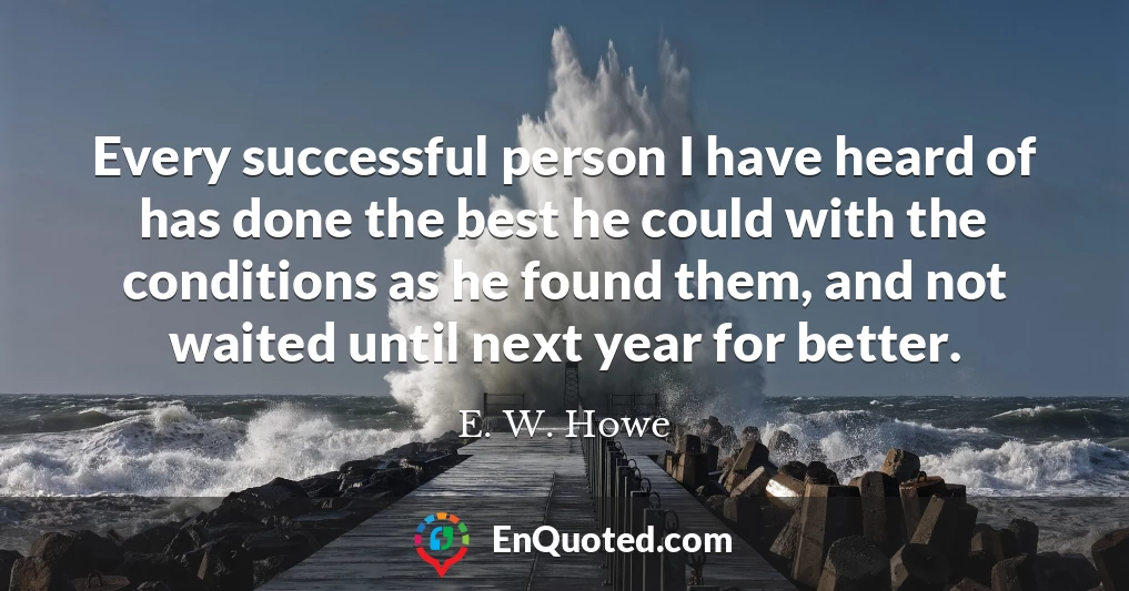 Every successful person I have heard of has done the best he could with the conditions as he found them, and not waited until next year for better.