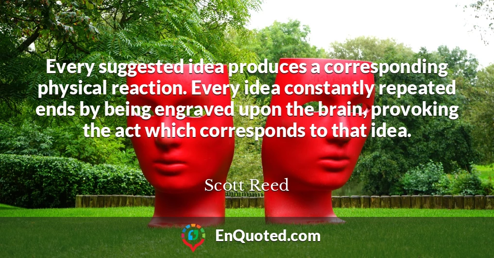 Every suggested idea produces a corresponding physical reaction. Every idea constantly repeated ends by being engraved upon the brain, provoking the act which corresponds to that idea.