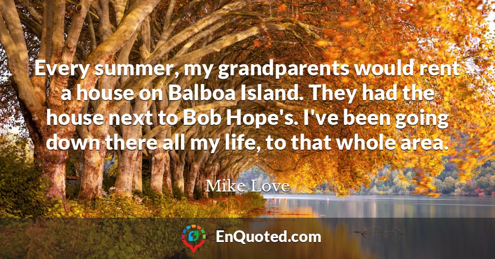 Every summer, my grandparents would rent a house on Balboa Island. They had the house next to Bob Hope's. I've been going down there all my life, to that whole area.